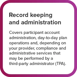 Record Keeping and administration - Covers participant account administration, day-to-day plan operations and, depending on your provider, compliance and administrative services that may be performed by a third-party administrator (TPA)