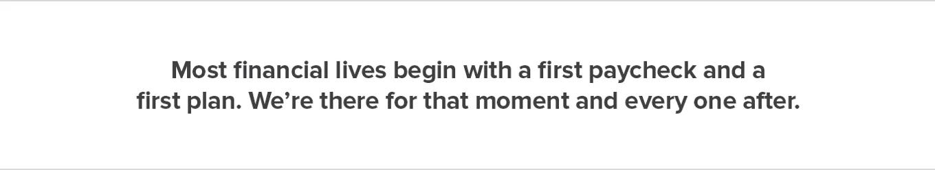 Most financial lives begin with a first paycheck and afirst plan. We’re there for that moment and every one after.